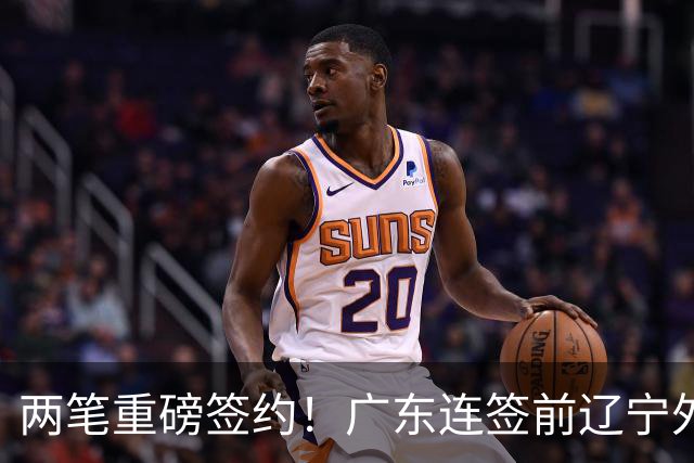 两笔重磅签约！广东连签前辽宁外援+前NBA27号秀，只等萨姆纳复出