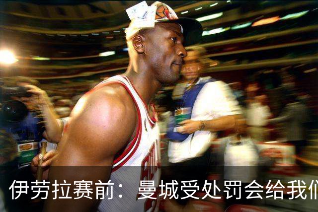 伊劳拉赛前：曼城受处罚会给我们机会？最糟糕的就是这种不确定性