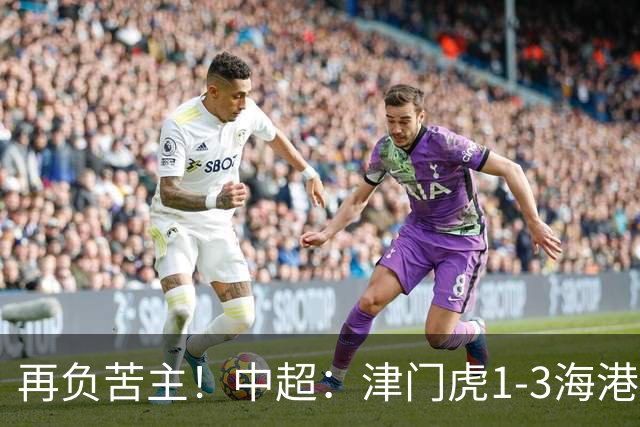 再负苦主！中超：津门虎1-3海港，莱昂纳多2传1射，孙铭谦捡漏