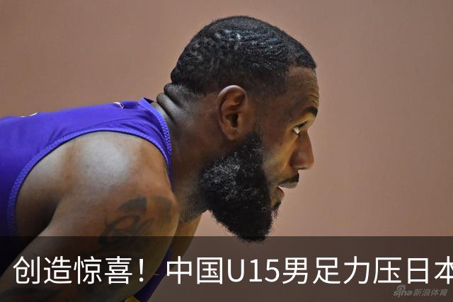 创造惊喜！中国U15男足力压日本晋级，明日迎战伊朗开启淘汰赛