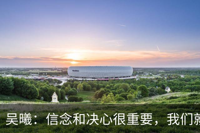 吴曦：信念和决心很重要，我们就是想要拿到这枚奖牌