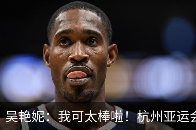 吴艳妮：我可太棒啦！杭州亚运会太想赢结果输了，这次不想输所以拼了
