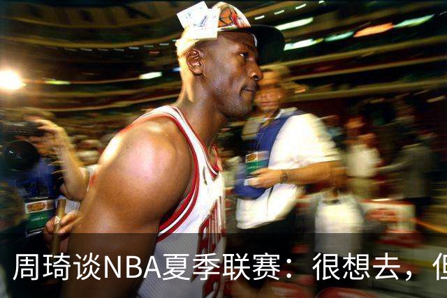 周琦谈NBA夏季联赛：很想去，但要把国家队放在首位