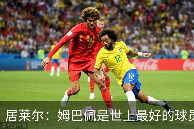 居莱尔：姆巴佩是世上最好的球员之一，场上多成功场下就有多真诚