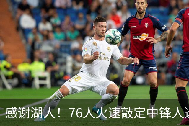 感谢湖人！76人火速敲定中锋人选，老詹不用硬顶5号位了……