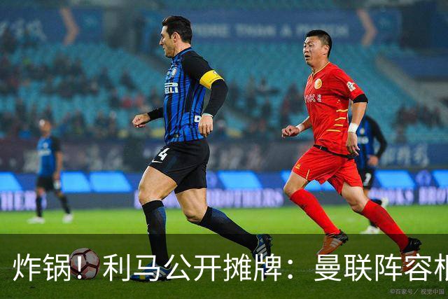 炸锅！利马公开摊牌：曼联阵容根本不配踢欧冠