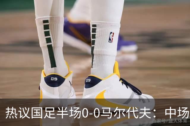 热议国足半场0-0马尔代夫：中场几乎没有创造力；球员心态急躁