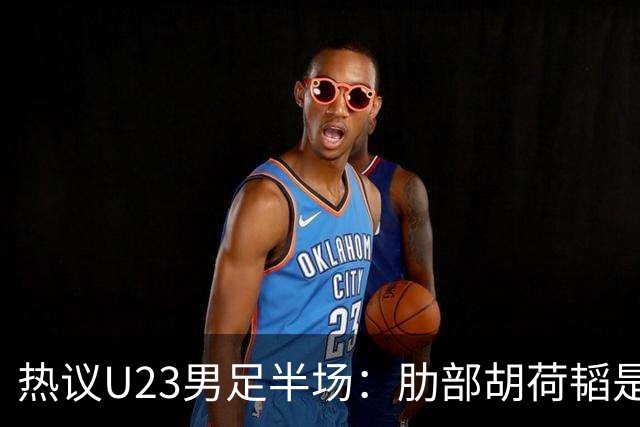 热议U23男足半场：肋部胡荷韬是防守弱点；中场恢复体能是关键