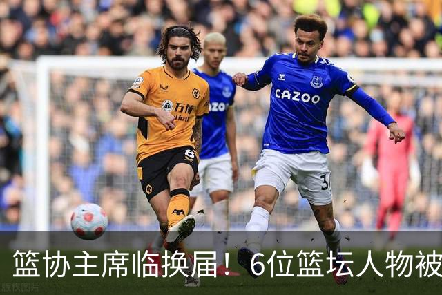 篮协主席临换届！6位篮坛人物被反复提起，资历硬实力得一条条看