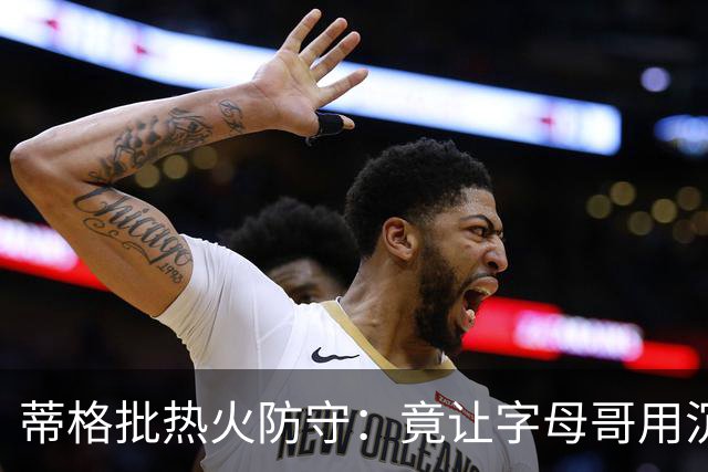蒂格批热火防守：竟让字母哥用沉退防守