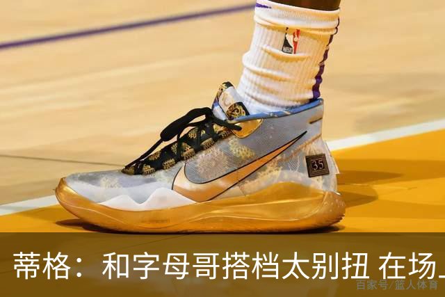 蒂格：和字母哥搭档太别扭 在场上根本摸不到球