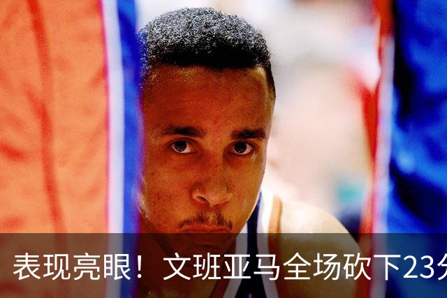 表现亮眼！文班亚马全场砍下23分7篮板2助攻1抢断4封盖