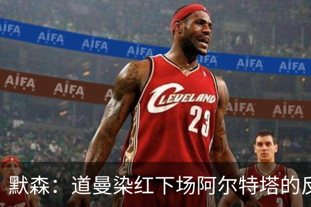 默森：道曼染红下场阿尔特塔的反应没必要，太严苛了