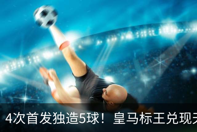 4次首发独造5球！皇马标王兑现天赋 熊皇回归或沦为替补？