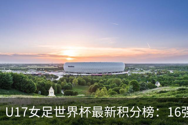 U17女足世界杯最新积分榜：16强出炉！亚洲3队晋级，中国3-2美国